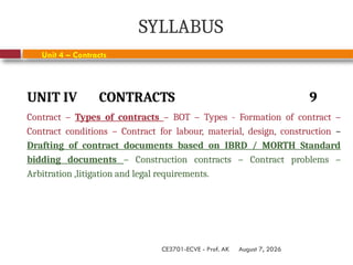 August 7, 2026
CE3701-ECVE - Prof. AK
SYLLABUS
UNIT IV CONTRACTS 9
Contract – Types of contracts – BOT – Types - Formation of contract –
Contract conditions – Contract for labour, material, design, construction –
Drafting of contract documents based on IBRD / MORTH Standard
bidding documents – Construction contracts – Contract problems –
Arbitration ,litigation and legal requirements.
Unit 4 – Contracts
 