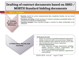 August 7, 2026
CE3701-ECVE - Prof. AK
Drafting of contract documents based on IBRD /
MORTH Standard bidding documents
Unit 4 – Contracts
6. Performance Security and
Insurance
• Performance Security:
• Require the contractor to provide performance guarantees,
bonds, or letters of credit to secure performance obligations.
• Specify conditions under which the security may be called
upon and procedures for its release or adjustment.
• Insurance Requirements:
• Outline insurance coverage requirements, including
liability insurance, workers' compensation, and
coverage for equipment and materials.
• Verify compliance with local regulatory requirements
and standards.
5. Contract
Duration and
Milestones
• Duration: Specify the contract commencement date, completion timeline, and any interim
milestones or phases.
• Extensions and Delays: Include provisions for contract extensions, permissible delays, and
procedures for notifying and mitigating delays.
• Liquidated Damages: Define liquidated damages or penalties for delays attributable to the
contractor.
 