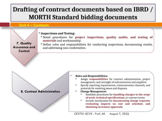 August 7, 2026
CE3701-ECVE - Prof. AK
Drafting of contract documents based on IBRD /
MORTH Standard bidding documents
Unit 4 – Contracts
8. Contract Administration
• Roles and Responsibilities:
• Assign responsibilities for contract administration, project
management, and oversight of subcontractors and suppliers.
• Specify reporting requirements, communication channels, and
protocols for resolving issues and disputes.
• Change Management:
• Establish procedures for handling changes to the scope
of work, technical specifications, or contract terms.
• Include mechanisms for documenting change requests,
evaluating impacts on cost and schedule, and
obtaining necessary approvals.
7. Quality
Assurance and
Control
• Inspections and Testing:
• Detail procedures for project inspections, quality audits, and testing of
materials and workmanship.
• Define roles and responsibilities for conducting inspections, documenting results,
and addressing non-conformities.
 