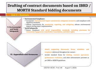 August 7, 2026
CE3701-ECVE - Prof. AK
Drafting of contract documents based on IBRD /
MORTH Standard bidding documents
Unit 4 – Contracts
10. Appendices and Annexures
• Attach supporting documents, forms, schedules, and
templates referenced throughout the contract.
• Include standard forms for bidding, contract agreement,
performance evaluation, and other administrative processes as
per IBRD or MORTH guidelines.
9. Environmental
and Social
Safeguards
• Environmental Compliance:
• Incorporate environmental impact assessments, mitigation measures, and compliance with
regulatory standards.
• Address requirements for monitoring, reporting, and mitigating adverse environmental
impacts during project implementation.
• Social Safeguards:
• Ensure compliance with social responsibility standards, including provisions for
community engagement, stakeholder consultation, and labor rights.
 