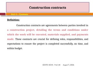 August 7, 2026
CE3701-ECVE - Prof. AK
Construction contracts
Unit 4 – Contracts
Definition:
Construction contracts are agreements between parties involved in
a construction project, detailing the terms and conditions under
which the work will be executed, materials supplied, and payments
made. These contracts are crucial for defining roles, responsibilities, and
expectations to ensure the project is completed successfully, on time, and
within budget.
 
