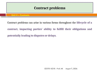 August 7, 2026
CE3701-ECVE - Prof. AK
Contract problems
Unit 4 – Contracts
Contract problems can arise in various forms throughout the lifecycle of a
contract, impacting parties' ability to fulfill their obligations and
potentially leading to disputes or delays.
 
