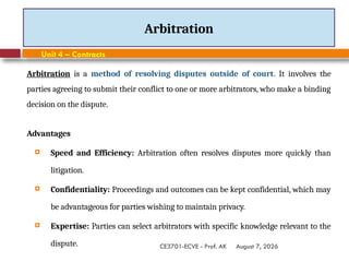 August 7, 2026
CE3701-ECVE - Prof. AK
Arbitration
Unit 4 – Contracts
Arbitration is a method of resolving disputes outside of court. It involves the
parties agreeing to submit their conflict to one or more arbitrators, who make a binding
decision on the dispute.
Advantages
 Speed and Efficiency: Arbitration often resolves disputes more quickly than
litigation.
 Confidentiality: Proceedings and outcomes can be kept confidential, which may
be advantageous for parties wishing to maintain privacy.
 Expertise: Parties can select arbitrators with specific knowledge relevant to the
dispute.
 