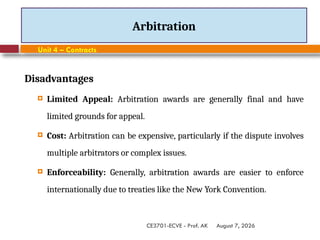 August 7, 2026
CE3701-ECVE - Prof. AK
Arbitration
Unit 4 – Contracts
Disadvantages
 Limited Appeal: Arbitration awards are generally final and have
limited grounds for appeal.
 Cost: Arbitration can be expensive, particularly if the dispute involves
multiple arbitrators or complex issues.
 Enforceability: Generally, arbitration awards are easier to enforce
internationally due to treaties like the New York Convention.
 