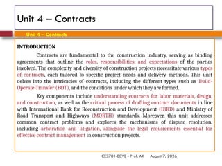 August 7, 2026
CE3701-ECVE - Prof. AK
Unit 4 – Contracts
INTRODUCTION
Contracts are fundamental to the construction industry, serving as binding
agreements that outline the roles, responsibilities, and expectations of the parties
involved. The complexity and diversity of construction projects necessitate various types
of contracts, each tailored to specific project needs and delivery methods. This unit
delves into the intricacies of contracts, including the different types such as Build-
Operate-Transfer (BOT), and the conditions under which they are formed.
Key components include understanding contracts for labor, materials, design,
and construction, as well as the critical process of drafting contract documents in line
with International Bank for Reconstruction and Development (IBRD) and Ministry of
Road Transport and Highways (MORTH) standards. Moreover, this unit addresses
common contract problems and explores the mechanisms of dispute resolution,
including arbitration and litigation, alongside the legal requirements essential for
effective contract management in construction projects.
Unit 4 – Contracts
 