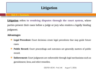 August 7, 2026
CE3701-ECVE - Prof. AK
Litigation
Unit 4 – Contracts
Litigation refers to resolving disputes through the court system, where
parties present their cases before a judge or jury who renders a legally binding
judgment.
Advantages
 Legal Precedent: Court decisions create legal precedents that may guide future
cases.
 Public Record: Court proceedings and outcomes are generally matters of public
record.
 Enforcement: Court judgments are enforceable through legal mechanisms such as
garnishment, liens, and other remedies.
 