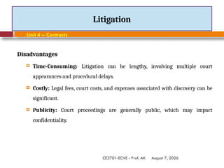 August 7, 2026
CE3701-ECVE - Prof. AK
Litigation
Unit 4 – Contracts
Disadvantages
 Time-Consuming: Litigation can be lengthy, involving multiple court
appearances and procedural delays.
 Costly: Legal fees, court costs, and expenses associated with discovery can be
significant.
 Publicity: Court proceedings are generally public, which may impact
confidentiality.
 
