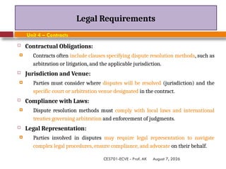 August 7, 2026
CE3701-ECVE - Prof. AK
Legal Requirements
Unit 4 – Contracts
 Contractual Obligations:
 Contracts often include clauses specifying dispute resolution methods, such as
arbitration or litigation, and the applicable jurisdiction.
 Jurisdiction and Venue:
 Parties must consider where disputes will be resolved (jurisdiction) and the
specific court or arbitration venue designated in the contract.
 Compliance with Laws:
 Dispute resolution methods must comply with local laws and international
treaties governing arbitration and enforcement of judgments.
 Legal Representation:
 Parties involved in disputes may require legal representation to navigate
complex legal procedures, ensure compliance, and advocate on their behalf.
 