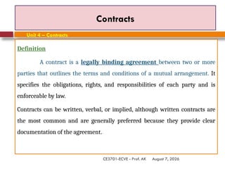August 7, 2026
CE3701-ECVE - Prof. AK
Contracts
Definition
A contract is a legally binding agreement between two or more
parties that outlines the terms and conditions of a mutual arrangement. It
specifies the obligations, rights, and responsibilities of each party and is
enforceable by law.
Contracts can be written, verbal, or implied, although written contracts are
the most common and are generally preferred because they provide clear
documentation of the agreement.
Unit 4 – Contracts
 