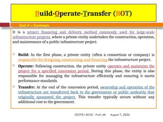 August 7, 2026
CE3701-ECVE - Prof. AK
Build-Operate-Transfer (BOT)
Unit 4 – Contracts
It is a project financing and delivery method commonly used for large-scale
infrastructure projects, where a private entity undertakes the construction, operation,
and maintenance of a public infrastructure project.
 Build: In the first phase, a private entity (often a consortium or company) is
responsible for designing, constructing, and financing the infrastructure project.
 Operate: Following construction, the private entity operates and maintains the
project for a specified concession period. During this phase, the entity is also
responsible for managing the infrastructure efficiently and ensuring it meets
performance standards.
 Transfer: At the end of the concession period, ownership and operation of the
infrastructure are transferred back to the government or public authority that
originally sponsored the project. This transfer typically occurs without any
additional cost to the government.
 