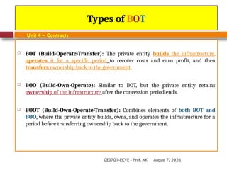 August 7, 2026
CE3701-ECVE - Prof. AK
Types of BOT
Unit 4 – Contracts
 BOT (Build-Operate-Transfer): The private entity builds the infrastructure,
operates it for a specific period to recover costs and earn profit, and then
transfers ownership back to the government.
 BOO (Build-Own-Operate): Similar to BOT, but the private entity retains
ownership of the infrastructure after the concession period ends.
 BOOT (Build-Own-Operate-Transfer): Combines elements of both BOT and
BOO, where the private entity builds, owns, and operates the infrastructure for a
period before transferring ownership back to the government.
 