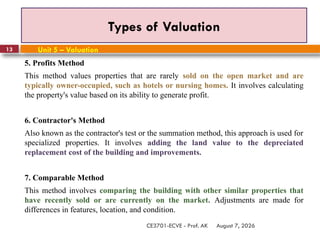August 7, 2026
CE3701-ECVE - Prof. AK
13
Types of Valuation
Unit 5 – Valuation
5. Profits Method
This method values properties that are rarely sold on the open market and are
typically owner-occupied, such as hotels or nursing homes. It involves calculating
the property's value based on its ability to generate profit.
6. Contractor's Method
Also known as the contractor's test or the summation method, this approach is used for
specialized properties. It involves adding the land value to the depreciated
replacement cost of the building and improvements.
7. Comparable Method
This method involves comparing the building with other similar properties that
have recently sold or are currently on the market. Adjustments are made for
differences in features, location, and condition.
 