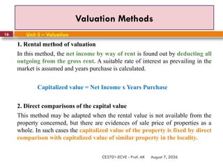 August 7, 2026
CE3701-ECVE - Prof. AK
16
Valuation Methods
Unit 5 – Valuation
1. Rental method of valuation
In this method, the net income by way of rent is found out by deducting all
outgoing from the gross rent. A suitable rate of interest as prevailing in the
market is assumed and years purchase is calculated.
Capitalized value = Net Income x Years Purchase
2. Direct comparisons of the capital value
This method may be adapted when the rental value is not available from the
property concerned, but there are evidences of sale price of properties as a
whole. In such cases the capitalized value of the property is fixed by direct
comparison with capitalized value of similar property in the locality.
 
