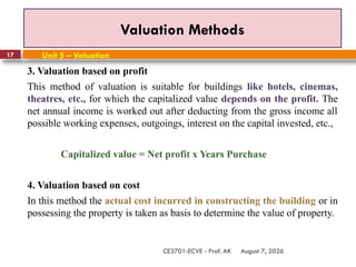 August 7, 2026
CE3701-ECVE - Prof. AK
17
Valuation Methods
Unit 5 – Valuation
3. Valuation based on profit
This method of valuation is suitable for buildings like hotels, cinemas,
theatres, etc., for which the capitalized value depends on the profit. The
net annual income is worked out after deducting from the gross income all
possible working expenses, outgoings, interest on the capital invested, etc.,
Capitalized value = Net profit x Years Purchase
4. Valuation based on cost
In this method the actual cost incurred in constructing the building or in
possessing the property is taken as basis to determine the value of property.
 