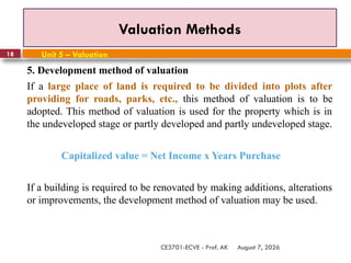 August 7, 2026
CE3701-ECVE - Prof. AK
18
Valuation Methods
Unit 5 – Valuation
5. Development method of valuation
If a large place of land is required to be divided into plots after
providing for roads, parks, etc., this method of valuation is to be
adopted. This method of valuation is used for the property which is in
the undeveloped stage or partly developed and partly undeveloped stage.
Capitalized value = Net Income x Years Purchase
If a building is required to be renovated by making additions, alterations
or improvements, the development method of valuation may be used.
 