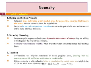 August 7, 2026
CE3701-ECVE - Prof. AK
21
Necessity
Unit 5 – Valuation
1. Buying and Selling Property
 Valuation helps determine a fair market price for properties, ensuring that buyers
and sellers have an objective basis for negotiations.
 Investors be sure of on accurate valuations to assess the potential return on investment
and to make informed decisions.
2. Securing Financing
 Lenders require property valuations to determine the amount of money they are willing
to lend against the property as collateral.
 Accurate valuations are essential when property owners seek to refinance their existing
loans.
3. Taxation
 Governments use property valuations to assess property taxes, ensuring that tax
assessments are fair and based on the current market value.
 When a property is sold, valuation helps in calculating the capital gains tax, which is the
tax on the profit made from the sale.
 