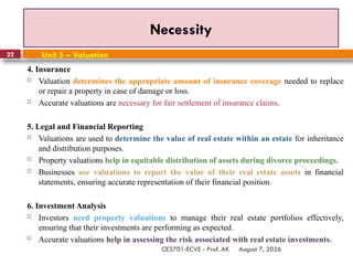 August 7, 2026
CE3701-ECVE - Prof. AK
22
Necessity
Unit 5 – Valuation
4. Insurance
 Valuation determines the appropriate amount of insurance coverage needed to replace
or repair a property in case of damage or loss.
 Accurate valuations are necessary for fair settlement of insurance claims.
5. Legal and Financial Reporting
 Valuations are used to determine the value of real estate within an estate for inheritance
and distribution purposes.
 Property valuations help in equitable distribution of assets during divorce proceedings.
 Businesses use valuations to report the value of their real estate assets in financial
statements, ensuring accurate representation of their financial position.
6. Investment Analysis
 Investors need property valuations to manage their real estate portfolios effectively,
ensuring that their investments are performing as expected.
 Accurate valuations help in assessing the risk associated with real estate investments.
 