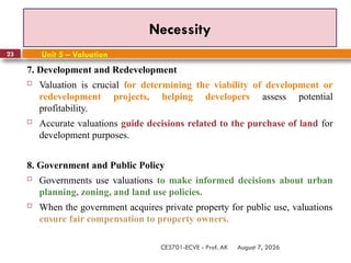 August 7, 2026
CE3701-ECVE - Prof. AK
23
Necessity
Unit 5 – Valuation
7. Development and Redevelopment
 Valuation is crucial for determining the viability of development or
redevelopment projects, helping developers assess potential
profitability.
 Accurate valuations guide decisions related to the purchase of land for
development purposes.
8. Government and Public Policy
 Governments use valuations to make informed decisions about urban
planning, zoning, and land use policies.
 When the government acquires private property for public use, valuations
ensure fair compensation to property owners.
 