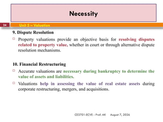 August 7, 2026
CE3701-ECVE - Prof. AK
24
Necessity
Unit 5 – Valuation
9. Dispute Resolution
 Property valuations provide an objective basis for resolving disputes
related to property value, whether in court or through alternative dispute
resolution mechanisms.
10. Financial Restructuring
 Accurate valuations are necessary during bankruptcy to determine the
value of assets and liabilities.
 Valuations help in assessing the value of real estate assets during
corporate restructuring, mergers, and acquisitions.
 