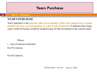 August 7, 2026
CE3701-ECVE - Prof. AK
25
Years Purchase
Unit 5 – Valuation
YEAR’S PURCHASE
Year's purchase is the present value of an annuity of Rs.1 per annum for a certain
number of years, or in perpetuity, at a given rate of interest. It indicates how many
years' worth of income would be needed to pay for the investment at the current yield.
Where,
i – rate of interest in decimal
For 5% interest,
For 6% interest,
 