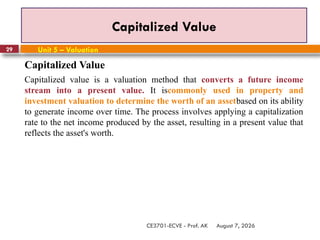 August 7, 2026
CE3701-ECVE - Prof. AK
29
Capitalized Value
Unit 5 – Valuation
Capitalized Value
Capitalized value is a valuation method that converts a future income
stream into a present value. It iscommonly used in property and
investment valuation to determine the worth of an assetbased on its ability
to generate income over time. The process involves applying a capitalization
rate to the net income produced by the asset, resulting in a present value that
reflects the asset's worth.
 