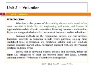 August 7, 2026
CE3701-ECVE - Prof. AK
3
Unit 5 – Valuation
INTRODUCTION
Valuation is the process of determining the economic worth of an
asset, essential in fields like civil engineering, real estate, and finance. It
supports informed decisions in transactions, financing, insurance, and taxation.
Key valuation types include market, investment, insurance, and tax valuations.
Common methods are the comparative, income, and cost methods.
Important concepts in valuation include year's purchase, sinking fund,
capitalized value, depreciation, and escalation. Valuing land and buildings
involves assessing market value, calculating standard rent, and determining
mortgage and lease terms.
Leases, such as operating, finance, and sale and leaseback, define the
rights and obligations of asset use between lessor and lessee. Accurate
valuation is crucial for fair and efficient asset management.
Unit 5 – Valuation
 
