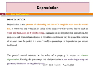 August 7, 2026
CE3701-ECVE - Prof. AK
31
Depreciation
Unit 5 – Valuation
DEPRECIATION
Depreciation is the process of allocating the cost of a tangible asset over its useful
life. It represents the reduction in value of the asset over time due to factors such as
wear and tear, age, and obsolescence. Depreciation is important for accounting, tax
purposes, and financial reporting as it provides a systematic way to spread the expense
of an asset over the period it is used. Usually a percentage on depreciation per annum
is allowed.
The general annual decrease in the value of a property is known as Annual
depreciation. Usually, the percentage rate of depreciation is less at the beginning and
gradually increases during later years.
 