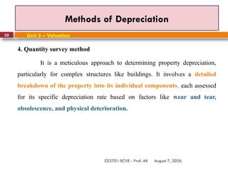 August 7, 2026
CE3701-ECVE - Prof. AK
35
Methods of Depreciation
Unit 5 – Valuation
4. Quantity survey method
It is a meticulous approach to determining property depreciation,
particularly for complex structures like buildings. It involves a detailed
breakdown of the property into its individual components, each assessed
for its specific depreciation rate based on factors like wear and tear,
obsolescence, and physical deterioration.
 