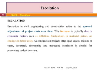 August 7, 2026
CE3701-ECVE - Prof. AK
36
Escalation
Unit 5 – Valuation
ESCALATION
Escalation in civil engineering and construction refers to the upward
adjustment of project costs over time. This increase is typically due to
economic factors such as inflation, fluctuations in material prices, or
changes in labor costs. As construction projects often span several months or
years, accurately forecasting and managing escalation is crucial for
preventing budget overruns.
 