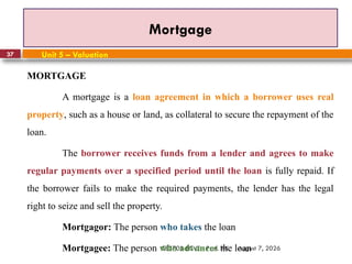 August 7, 2026
CE3701-ECVE - Prof. AK
37
Mortgage
Unit 5 – Valuation
MORTGAGE
A mortgage is a loan agreement in which a borrower uses real
property, such as a house or land, as collateral to secure the repayment of the
loan.
The borrower receives funds from a lender and agrees to make
regular payments over a specified period until the loan is fully repaid. If
the borrower fails to make the required payments, the lender has the legal
right to seize and sell the property.
Mortgagor: The person who takes the loan
Mortgagee: The person who advances the loan
 