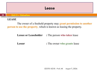 August 7, 2026
CE3701-ECVE - Prof. AK
38
Lease
Unit 5 – Valuation
LEASE
The owner of a freehold property may grant permission to another
person to use the property, which is known as leasing the property.
Lessee or Leaseholder : The person who takes lease
Lessor : The owner who grants lease
 