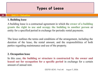 August 7, 2026
CE3701-ECVE - Prof. AK
39
Types of Lease
Unit 5 – Valuation
1. Building lease
A building lease is a contractual agreement in which the owner of a building
grants the right to use and occupy the building to another person or
entity for a specified period in exchange for periodic rental payments.
The lease outlines the terms and conditions of the arrangement, including the
duration of the lease, the rental amount, and the responsibilities of both
parties regarding maintenance and use of the property.
2. Occupation lease
In this case, the building or structure is constructed by the owner and
leased out for occupation for a specific period in exchange for a certain
amount of annual rent.
 
