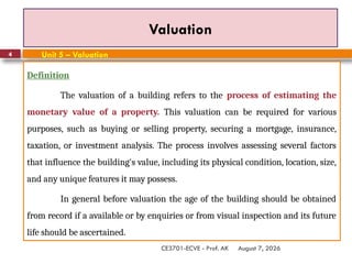 August 7, 2026
CE3701-ECVE - Prof. AK
4
Valuation
Definition
The valuation of a building refers to the process of estimating the
monetary value of a property. This valuation can be required for various
purposes, such as buying or selling property, securing a mortgage, insurance,
taxation, or investment analysis. The process involves assessing several factors
that influence the building's value, including its physical condition, location, size,
and any unique features it may possess.
In general before valuation the age of the building should be obtained
from record if a available or by enquiries or from visual inspection and its future
life should be ascertained.
Unit 5 – Valuation
 
