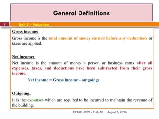 August 7, 2026
CE3701-ECVE - Prof. AK
5
General Definitions
Gross income:
Gross income is the total amount of money earned before any deductions or
taxes are applied.
Net income:
Net income is the amount of money a person or business earns after all
expenses, taxes, and deductions have been subtracted from their gross
income.
Net income = Gross income – outgoings
Outgoing:
It is the expanses which are required to be incurred to maintain the revenue of
the building.
Unit 5 – Valuation
 