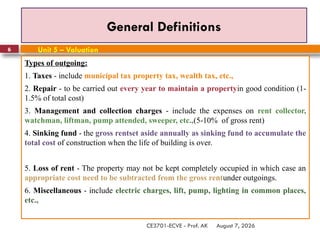 August 7, 2026
CE3701-ECVE - Prof. AK
6
General Definitions
Types of outgoing:
1. Taxes - include municipal tax property tax, wealth tax, etc.,
2. Repair - to be carried out every year to maintain a propertyin good condition (1-
1.5% of total cost)
3. Management and collection charges - include the expenses on rent collector,
watchman, liftman, pump attended, sweeper, etc.,(5-10% of gross rent)
4. Sinking fund - the gross rentset aside annually as sinking fund to accumulate the
total cost of construction when the life of building is over.
5. Loss of rent - The property may not be kept completely occupied in which case an
appropriate cost need to be subtracted from the gross rentunder outgoings.
6. Miscellaneous - include electric charges, lift, pump, lighting in common places,
etc.,
Unit 5 – Valuation
 