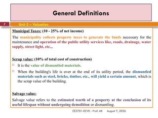 August 7, 2026
CE3701-ECVE - Prof. AK
7
General Definitions
Municipal Taxes: (10 - 25% of net income)
The municipality collects property taxes to generate the funds necessary for the
maintenance and operation of the public utility services like, roads, drainage, water
supply, street light, etc.,.
Scrap value: (10% of total cost of construction)
 It is the value of dismantled materials.
 When the building's life is over at the end of its utility period, the dismantled
materials such as steel, bricks, timber, etc., will yield a certain amount, which is
the scrap value of the building.
Salvage value:
Salvage value refers to the estimated worth of a property at the conclusion of its
useful lifespan without undergoing demolition or dismantling.
Unit 5 – Valuation
 