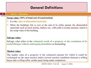 August 7, 2026
CE3701-ECVE - Prof. AK
8
General Definitions
Scrap value: (10% of total cost of construction)
 It is the value of dismantled materials.
 When the building's life is over at the end of its utility period, the dismantled
materials such as steel, bricks, timber, etc., will yield a certain amount, which is
the scrap value of the building.
Salvage value:
Salvage value refers to the estimated worth of a property at the conclusion of its
useful lifespan without undergoing demolition or dismantling.
Market value:
The market value of a property is the estimated amount for which it could be
exchanged on the open market under current market conditions between a willing
buyer and a willing seller, neither party being under compulsion.
Unit 5 – Valuation
 