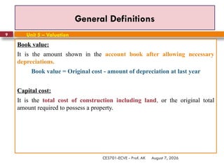 August 7, 2026
CE3701-ECVE - Prof. AK
9
General Definitions
Book value:
It is the amount shown in the account book after allowing necessary
depreciations.
Book value = Original cost - amount of depreciation at last year
Capital cost:
It is the total cost of construction including land, or the original total
amount required to possess a property.
Unit 5 – Valuation
 