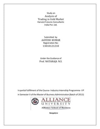Study on
Analysis of
Trading in Gold Market
Harvest Futures Consultants
India Pvt. Ltd.
Submitted by
AAYUSH KUMAR
Registration No:
13010121218
Under the Guidance of
Prof. NATARAJA N.S.
In partial fulfillment of the Course- Industry Internship Programme- IIP
in Semester II of the Master of Business Administration (Batch of 2013)
Bangalore
 