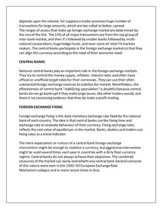 depends upon the volume, for supposea trader promises huge number of
transactions for large amounts, which are too called to better, spread.
The ranges of access that make up foreign exchange marketare determined by
the sizeof the line. The 53% of all major transactions are fromthe top group of
inter-bank market, and then it’s followed by smaller banks followed by multi-
national corporations, hugehedge funds, and even some of retail FX markets
makers. The central banks participate in the foreign exchange marketso that they
can align the currency according to the need of their economic need.
CENTRAL BANKS
National central banks play an important role in the foreign exchange markets.
They try to controlthe money supply, inflation, interest rates and often have
official or unofficial target rates for their currencies. They can use their often
substantialforeign exchange reserves to stabilize the market. Nevertheless, the
effectiveness of central bank "stabilizing speculation" is doubtfulbecause central
banks do not go bankruptif they make large losses, like other traders would, and
there is no convincing evidence that they do make a profit trading.
FOREIGN EXCHANGEFIXING
Foreign exchange fixing is the daily monetary exchange rate fixed by the national
bank of each country. The idea is that central banks usethe fixing time and
exchange rate to evaluate behaviour of their currency. Fixing exchange rates
reflects the real value of equilibrium in the market. Banks, dealers and traders use
fixing rates as a trend indicator.
The mere expectation or rumour of a central bank foreign exchange
intervention might be enough to stabilize a currency, butaggressiveintervention
might be used severaltimes each year in countries with a dirty float currency
regime. Central banks do not always achieve their objectives. The combined
resources of the market can easily overwhelmany central bank.Severalscenarios
of this nature wereseen in the 1992–93 European ExchangeRate
Mechanism collapse and in more recent times in Asia.
 
