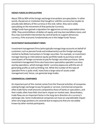 HEDGE FUNDS AS SPECULATORS
About 70% to 90% of the foreign exchange transactions arespeculative. In other
words, theperson or institution that boughtor sold the currency has no plan to
actually take delivery of the currency in the end; rather, they were solely
speculating on the movement of that particular Currency.
Hedge funds have gained a reputation for aggressivecurrency speculation since
1996. They controlbillions of dollars of equity and may borrow billions more, and
thus may overwhelmintervention by central banks to supportalmostany
currency, if the economic fundamentals are in the hedge funds'favour.
INVESTMENTMANAGEMENTFIRMS
Investmentmanagement firms (who typically manage large accounts on behalf of
customers such as pension funds and endowments) usethe foreign exchange
market to facilitate transactions in foreign securities. For example, an investment
manager bearing an international equity portfolio needs to purchaseand sell
severalpairs of foreign currencies to pay for foreign securities purchases. Some
investment management firms also havemore speculative specialist currency
overlay operations, which manage clients' currency exposures with the aim of
generating profits as well as limiting risk. While the number of this type of
specialist firms is quite small, many have a large value of assets under
management and, hence, can generate large trades.
COMMERCIAL COMPANIES
An important partof this market comes fromthe financial activities of companies
seeking foreign exchange to pay for goods or services. Commercialcompanies
often trade fairly small amounts compared to those of banks or speculators, and
their trades often have little shortterm impact on marketrates. Nevertheless,
trade flows are an important factor in the long-term direction of a currency's
exchange rate. Some multinational companies can have an unpredictable impact
when very large positions are covered due to exposures that are not widely
known by other market participants.
 