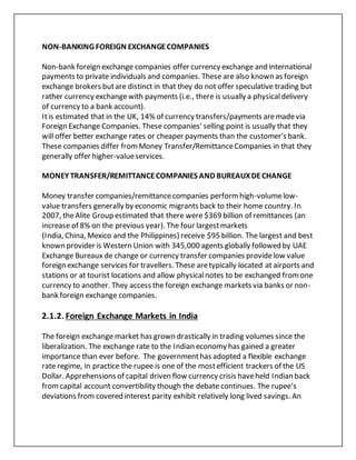 NON-BANKING FOREIGN EXCHANGECOMPANIES
Non-bank foreign exchange companies offer currency exchange and international
payments to private individuals and companies. These are also known as foreign
exchange brokers butare distinct in that they do not offer speculative trading but
rather currency exchangewith payments (i.e., there is usually a physicaldelivery
of currency to a bank account).
Itis estimated that in the UK, 14% of currency transfers/payments aremadevia
Foreign Exchange Companies. These companies' selling point is usually that they
will offer better exchange rates or cheaper payments than the customer's bank.
These companies differ fromMoney Transfer/RemittanceCompanies in that they
generally offer higher-valueservices.
MONEY TRANSFER/REMITTANCECOMPANIES AND BUREAUXDECHANGE
Money transfer companies/remittancecompanies performhigh-volumelow-
value transfers generally by economic migrants back to their home country. In
2007, theAlite Group estimated that there were $369 billion of remittances (an
increase of 8% on the previous year). The four largestmarkets
(India, China, Mexico and the Philippines) receive $95 billion. The largest and best
known provider is Western Union with 345,000 agents globally followed by UAE
Exchange Bureaux de change or currency transfer companies providelow value
foreign exchange services for travellers. These aretypically located at airports and
stations or at tourist locations and allow physicalnotes to be exchanged fromone
currency to another. They access the foreign exchange markets via banks or non-
bank foreign exchange companies.
2.1.2. Foreign Exchange Markets in India
The foreign exchange market has grown drastically in trading volumes since the
liberalization. The exchange rate to the Indian economy has gained a greater
importance than ever before. The governmenthas adopted a flexible exchange
rate regime, in practice the rupee is one of the mostefficient trackers of the US
Dollar. Apprehensions of capital driven flow currency crisis haveheld Indian back
fromcapital account convertibility though the debate continues. The rupee‘s
deviations from covered interest parity exhibit relatively long lived savings. An
 