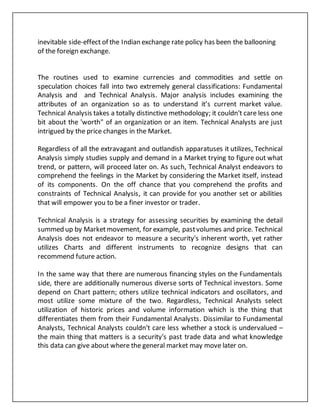 inevitable side-effect of the Indian exchange rate policy has been the ballooning
of the foreign exchange.
The routines used to examine currencies and commodities and settle on
speculation choices fall into two extremely general classifications: Fundamental
Analysis and and Technical Analysis. Major analysis includes examining the
attributes of an organization so as to understand it’s current market value.
Technical Analysis takes a totally distinctive methodology; it couldn't care less one
bit about the 'worth" of an organization or an item. Technical Analysts are just
intrigued by the price changes in the Market.
Regardless of all the extravagant and outlandish apparatuses it utilizes, Technical
Analysis simply studies supply and demand in a Market trying to figure out what
trend, or pattern, will proceed later on. As such, Technical Analyst endeavors to
comprehend the feelings in the Market by considering the Market itself, instead
of its components. On the off chance that you comprehend the profits and
constraints of Technical Analysis, it can provide for you another set or abilities
that will empower you to be a finer investor or trader.
Technical Analysis is a strategy for assessing securities by examining the detail
summed up by Marketmovement, for example, pastvolumes and price. Technical
Analysis does not endeavor to measure a security's inherent worth, yet rather
utilizes Charts and different instruments to recognize designs that can
recommend future action.
In the same way that there are numerous financing styles on the Fundamentals
side, there are additionally numerous diverse sorts of Technical investors. Some
depend on Chart pattern; others utilize technical indicators and oscillators, and
most utilize some mixture of the two. Regardless, Technical Analysts select
utilization of historic prices and volume information which is the thing that
differentiates them from their Fundamental Analysts. Dissimilar to Fundamental
Analysts, Technical Analysts couldn't care less whether a stock is undervalued –
the main thing that matters is a security's past trade data and what knowledge
this data can give about where the general market may move later on.
 