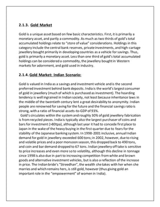 2.1.3. Gold Market
Gold is a unique assetbased on few basic characteristics. First, it is primarily a
monetary asset, and partly a commodity. As much as two thirds of gold’s total
accumulated holdings relate to “store of value” considerations. Holdings in this
category include the central bank reserves, privateinvestments, and high-cartage
jewellery bought primarily in developing countries as a vehicle for savings. Thus,
gold is primarily a monetary asset. Less than one third of gold’s total accumulated
holdings can be considered a commodity, the jewellery boughtin Western
markets for adornment, and gold used in industry.
2.1.4. Gold Market: Indian Scenario:
Gold is valued in India as a savings and investment vehicle and is the second
preferred investment behind bank deposits. India is the world’s largestconsumer
of gold in jewellery (much of which is purchased as investment). The hoarding
tendency is well ingrained in Indian society, not least because inheritance laws in
the middle of the twentieth century lent a great desirability to anonymity. Indian
people are renowned for saving for the future and the financial savings ratio is
strong, with a ratio of financial assets-to-GDP of 93%.
Gold’s circulates within the systemand roughly 30% of gold jewellery fabrication
is fromrecycled pieces. India is typically also the largest purchaser of coins and
bars for investment (>80tpa), although last year it had to concede firstplace to
Japan in the wakeof the heavy buying in the first quarter due to fears for the
stability of the Japanese banking system. In 1998-2001 inclusive, annualIndian
demand for gold in jewellery exceeded 600 tons; in 2002, however, dueto rising
and volatile prices and a poor monsoon season, this dropped back to 490 tons,
and coin and bar demand dropped to 67 tons. Indian jewellery off take is sensitive
to price increases and even more so to volatility, although this decline in tonnage
since 1998 is also due in part to increasing competition fromwhite and brown
goods and alternative investment vehicles, but is also a reflection of the increase
in price. The Indian bride’s “Streedhan”, the wealth shetakes with her when she
marries and which remains hers, is still gold, however (thus giving gold an
important role in the “empowerment” of women in India).
 