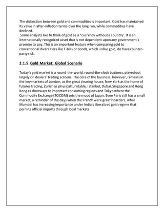 The distinction between gold and commodities is important. Gold has maintained
its value in after-inflation terms over the long run, while commodities have
declined.
Some analysts like to think of gold as a “currency withouta country’. Itis an
internationally recognized asset that is not dependent upon any government’s
promiseto pay. This is an important feature when comparing gold to
conventional diversifiers like T-bills or bonds, which unlike gold, do havecounter-
party risk.
2.1.5. Gold Market: Global Scenario
Today's gold marketis a round-the-world, round-the-clock business, played out
largely on dealers'trading screens. The core of the business, however, remains in
the key markets of London, as the great clearing house, New York as the home of
futures trading, Zurich as physicalturntable, Istanbul, Dubai, Singaporeand Hong
Kong as doorways to importantconsuming regions and Tokyo wherethe
Commodity Exchange (TOCOM) sets the mood of Japan. Even Paris still has a small
market, a reminder of the days when the French were great hoarders, while
Mumbai has increasing importance under India's liberalized gold regime that
permits official imports through local markets.
 