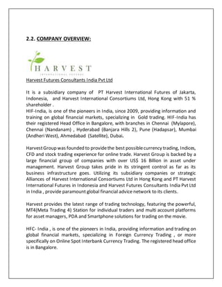 2.2. COMPANY OVERVIEW:
Harvest Futures Consultants India Pvt Ltd
It is a subsidiary company of PT Harvest International Futures of Jakarta,
Indonesia, and Harvest International Consortiums Ltd, Hong Kong with 51 %
shareholder .
HIF-India, is one of the pioneers in India, since 2009, providing information and
training on global financial markets, specializing in Gold trading. HIF-India has
their registered Head Office in Bangalore, with branches in Chennai (Mylapore),
Chennai (Nandanam) , Hyderabad (Banjara Hills 2), Pune (Hadapsar), Mumbai
(Andheri West), Ahmedabad (Satellite), Dubai.
HarvestGroup was founded to providethe best possiblecurrency trading, Indices,
CFD and stock trading experience for online trade. Harvest Group is backed by a
large financial group of companies with over US$ 16 Billion in asset under
management. Harvest Group takes pride in its stringent control as far as its
business infrastructure goes. Utilizing its subsidiary companies or strategic
Alliances of Harvest International Consortiums Ltd in Hong Kong and PT Harvest
International Futures in Indonesia and Harvest Futures Consultants India Pvt Ltd
in India , provide paramount global financial advice network to its clients.
Harvest provides the latest range of trading technology, featuring the powerful,
MT4(Meta Trading 4) Station for individual traders and multi account platforms
for asset managers, PDA and Smartphone solutions for trading on the movie.
HFC- India , is one of the pioneers in India, providing information and trading on
global financial markets, specializing in Foreign Currency Trading , or more
specifically on Online Spot Interbank Currency Trading. The registered head office
is in Bangalore.
 