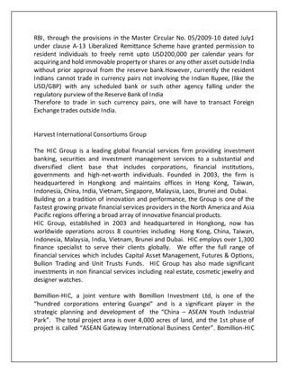 RBI, through the provisions in the Master Circular No. 05/2009-10 dated July1
under clause A-13 Liberalized Remittance Scheme have granted permission to
resident individuals to freely remit upto USD200,000 per calendar years for
acquiring and hold immovable property or shares or any other asset outside India
without prior approval from the reserve bank.However, currently the resident
Indians cannot trade in currency pairs not involving the Indian Rupee, (like the
USD/GBP) with any scheduled bank or such other agency falling under the
regulatory purview of the Reserve Bank of India
Therefore to trade in such currency pairs, one will have to transact Foreign
Exchange trades outside India.
Harvest International Consortiums Group
The HIC Group is a leading global financial services firm providing investment
banking, securities and investment management services to a substantial and
diversified client base that includes corporations, financial institutions,
governments and high-net-worth individuals. Founded in 2003, the firm is
headquartered in Hongkong and maintains offices in Hong Kong, Taiwan,
Indonesia, China, India, Vietnam, Singapore, Malaysia, Laos, Brunei and Dubai.
Building on a tradition of innovation and performance, the Group is one of the
fastest growing private financial services providers in the North America and Asia
Pacific regions offering a broad array of innovative financial products.
HIC Group, established in 2003 and headquartered in Hongkong, now has
worldwide operations across 8 countries including Hong Kong, China, Taiwan,
Indonesia, Malaysia, India, Vietnam, Brunei and Dubai. HIC employs over 1,300
finance specialist to serve their clients globally. We offer the full range of
financial services which includes Capital Asset Management, Futures & Options,
Bullion Trading and Unit Trusts Funds. HIC Group has also made significant
investments in non financial services including real estate, cosmetic jewelry and
designer watches.
Bomillion-HIC, a joint venture with Bomillion Investment Ltd, is one of the
“hundred corporations entering Guangxi” and is a significant player in the
strategic planning and development of the “China – ASEAN Youth Industrial
Park”. The total project area is over 4,000 acres of land, and the 1st phase of
project is called “ASEAN Gateway International Business Center”. Bomillion-HIC
 