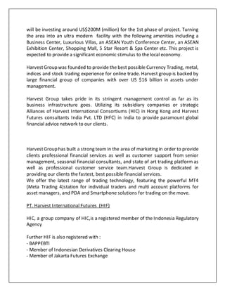 will be investing around US$200M (million) for the 1st phase of project. Turning
the area into an ultra modern facility with the following amenities including a
Business Center, Luxurious Villas, an ASEAN Youth Conference Center, an ASEAN
Exhibition Center, Shopping Mall, 5 Star Resort & Spa Center etc. This project is
expected to provide a significant economic stimulus to the local economy.
HarvestGroup was founded to provide the best possible Currency Trading, metal,
indices and stock trading experience for online trade. Harvest group is backed by
large financial group of companies with over US $16 billion in assets under
management.
Harvest Group takes pride in its stringent management control as far as its
business infrastructure goes. Utilizing its subsidiary companies or strategic
Alliances of Harvest International Consortiums (HIC) in Hong Kong and Harvest
Futures consultants India Pvt. LTD (HFC) in India to provide paramount global
financial advice network to our clients.
HarvestGroup has built a strong team in the area of marketing in order to provide
clients professional financial services as well as customer support from senior
management, seasonal financial consultants, and state of art trading platform as
well as professional customer service team.Harvest Group is dedicated in
providing our clients the fastest, best possible financial services.
We offer the latest range of trading technology, featuring the powerful MT4
(Meta Trading 4)station for individual traders and multi account platforms for
asset managers, and PDA and Smartphone solutions for trading on the move.
PT. Harvest International Futures (HIF)
HIC, a group company of HIC,is a registered member of the Indonesia Regulatory
Agency
Further HIF is also registered with :
- BAPPEBTI
- Member of Indonesian Derivatives Clearing House
- Member of Jakarta Futures Exchange
 