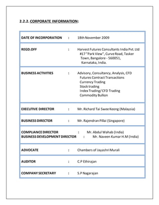2.2.2. CORPORATE INFORMATION:
DATE OF INCORPORATION : 18th November 2009
REGD.OFF : HarvestFutures Consultants India Pvt. Ltd
#17 "Park View", CurveRoad, Tasker
Town, Bangalore - 560051,
Karnataka, India.
BUSINESS ACTIVITIES : Advisory, Consultancy, Analysis, CFD
Futures ContractTransactions
Currency Trading
Stock trading
IndexTrading/CFD Trading
Commodity Bullion
EXECUTIVE DIRECTOR : Mr. Richard Tai SweeKeong (Malaysia)
BUSINESS DIRECTOR : Mr. Rajendran Pillai (Singapore)
COMPLIANCEDIRECTOR : Mr. Abdul Wahab (India)
BUSINESS DEVELOPMENTDIRECTOR : Mr. Naveen Kumar H.M (India)
ADVOCATE : Chambers of JayashriMurali
AUDITOR : C.P Ethirajan
COMPANY SECRETARY : S.P Nagarajan
 