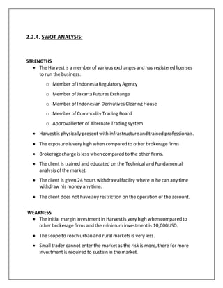 2.2.4. SWOT ANALYSIS:
STRENGTHS
 The Harvestis a member of various exchanges and has registered licenses
to run the business.
o Member of Indonesia Regulatory Agency
o Member of Jakarta Futures Exchange
o Member of Indonesian Derivatives Clearing House
o Member of Commodity Trading Board
o Approvalletter of Alternate Trading system
 Harvestis physically present with infrastructureand trained professionals.
 The exposure is very high when compared to other brokeragefirms.
 Brokeragecharge is less when compared to the other firms.
 The client is trained and educated on the Technical and Fundamental
analysis of the market.
 The client is given 24 hours withdrawalfacility wherein he can any time
withdraw his money any time.
 The client does not have any restriction on the operation of the account.
WEAKNESS
 The initial margin investment in Harvestis very high when compared to
other brokeragefirms and the minimum investment is 10,000USD.
 The scope to reach urban and ruralmarkets is very less.
 Small trader cannot enter the marketas the risk is more, there for more
investment is required to sustain in the market.
 